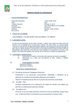 “Año de la Diversificación Productiva y del Fortalecimiento de la Educación”
Prof. ANTONIO ARNAO OSORIO 7
PRIMERAUNIDAD DE APRENDIZAJE
I. DATOS INFORMATIVOS
Institución Educativa : “José Toribio Polo”
Área : Arte.
Grado y Sección : Primero: C, D, E,
Duración : Del 09 de Marzo al 15 de Mayo
Total de Horas : 20 Horas
Profesor : Antonio Arnao Osorio
Año Lectivo : 2015
II. TITULO DE LA UNIDAD:
“LOS SONIDOS Y SU RELACIÓN CON LAS LÍNEAS Y EL DIBUJO”
III. FUNDAMENTACIÓN:
La elección del elemento de las artes visuales a utilizar será según las intenciones del
alumno y de la finalidad de la composición creativa. Por este motivo, es imprescindible
conocer el conjunto de los elementos gráfico plásticos del lenguaje visual para escoger el
que más se desee destacar Precisamente se ha seleccionado el título de esta Unidad de
Aprendizaje, para estimular a los alumnos a que trabajen con entusiasmo y esmero y que
tengan una actitud de respeto a las normas de convivencia y sentido de organización.
IV. CONTENIDO TRANSVERSAL:
V. “Educación en valores y formación ética para la convivencia saludable”
VI. “Educación en y para una convivencia en Paz, Justicia y Gestión
Ambiental”
VII. CAPACIDADES DE ÁREA
Expresión Artística:
Apreciación Artística:
OBJETIVOS TRANSVERSALES
6.1. De Aula de Innovación Pedagógica Huascarán
Proporcionar a los educandos conocimientos, habilidades y destrezas en la
aplicación de modernas herramientas didácticas y tecnológicas.
Valorar la importancia de las TICs en el proceso de enseñanza aprendizaje.
6.2. De OBE – PEC
Contribuir gradualmente en la adquisición de hábitos de estudio y de trabajo, que
permitan su ordenamiento personal y familiar.
6.3. De defensa civil
Promover en la comunidad educativa conciencia cívica de solidaridad, ayuda mutua
y de protección frente a los desastres que se presentan en nuestro medio.
 