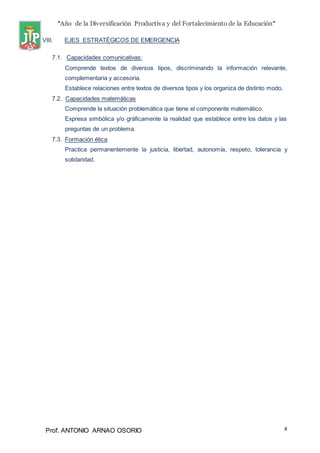 “Año de la Diversificación Productiva y del Fortalecimiento de la Educación”
Prof. ANTONIO ARNAO OSORIO 8
VIII. EJES ESTRATÉGICOS DE EMERGENCIA
7.1. Capacidades comunicativas:
Comprende textos de diversos tipos, discriminando la información relevante,
complementaria y accesoria.
Establece relaciones entre textos de diversos tipos y los organiza de distinto modo.
7.2. Capacidades matemáticas
Comprende la situación problemática que tiene el componente matemático.
Expresa simbólica y/o gráficamente la realidad que establece entre los datos y las
preguntas de un problema.
7.3. Formación ética
Practica permanentemente la justicia, libertad, autonomía, respeto, tolerancia y
solidaridad.
 