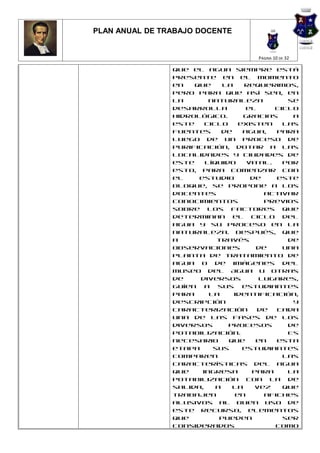 PLAN ANUAL DE TRABAJO DOCENTE


                                     PÁGINA 10 DE 32

                que el agua siempre está
                presente en el momento
                en   que     la   requerimos,
                pero para que así sea, en
                la       naturaleza          se
                desarrolla         el     ciclo
                hidrológico.      Gracias     a
                este    ciclo    existen    las
                fuentes      de   agua,   para
                luego de un proceso de
                purificación, dotar a las
                localidades y ciudades de
                este    líquido    vital.   Por
                esto, para comenzar con
                el    estudio       de    este
                bloque, se propone a los
                docentes               activar
                conocimientos          previos
                sobre los factores que
                determinan el ciclo del
                agua y su proceso en la
                naturaleza. Después, que
                a          través            de
                observaciones        de     una
                planta de tratamiento de
                agua o de imágenes del
                Museo del Agua u otras
                de    diversos        lugares,
                guíen a sus estudiantes
                para     la     identificación,
                descripción                   y
                caracterización       de  cada
                una de las fases de los
                diversos      procesos       de
                potabilización.              Es
                necesario     que    en   esta
                etapa     sus     estudiantes
                comparen                    las
                características del agua
                que    ingresa      para     la
                potabilización con la de
                salida,    a   la    vez    que
                trabajen        en     afiches
                alusivos al buen uso de
                este recurso, elementos
                que         pueden          ser
                considerados              como
 