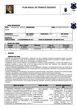 PLAN ANUAL DE TRABAJO DOCENTE


                                                                                                        PÁGINA 14 DE 32




1. DATOS INFORMATIVOS
NIVEL:       EDUCACIÓN BÁSICA         ESPECIALIDAD:                                 ÁREA: ESTUDIOS SOCIALES
MEDIA


ASIGNATURA:                           AÑO EGB/BGU:                 PARALELO(S): A-B-C                AÑO LECTIVO:
ESTUDIOS SOCIALES                     SÉPTIMOS
                                                                                                      2012-2013
DOCENTE(S):
FECHA DE INICIO:        17 DE SEPTIEMBRE DE 2012             FECHA DE CULMINACIÓN 5 DE JULIO DE 2012

2. CÁLCULO DEL TIEMPO
     INTENSIDAD            NRO. DE SEMANAS           IMPREVISTOS               TOTAL DE                  TOTAL ANUAL
      HORARIA                 DE TRABAJO                                     SEMANAS CLASE               DE PERÍODOS
         4                  40 SEMANAS             7 SEMANAS                      33                         132


3.   OBJETIVOS

      OBJETIVOS DEL ÁREA:
• Analizar las actuaciones individuales y colectivas que han modelado la Historia ecuatoriana desde sus inicios
hasta la actualidad, por medio de la investigación y el estudio pormenorizado de procesos sociales, políticos y
económicos, con el fin de emitir juicios críticos sobre la realidad nacional.
• Establecer nexos entre la Historia y la actualidad en diversos lugares geográficos, a través del análisis de su
evolución histórica y cultural, con el fin de hallar puntos de unión que refuercen una identidad mundial
fundamentada en el principio de unidad en la diversidad.
• Asociar realidades geográficas diversas con sus realidades culturales y la problemática social, por medio de la
localización de sociedades diferentes y la concatenación con sus expresiones culturales, con el propósito de valorar
la diversidad en el mundo.
• Generar identidad con los espacios y las personas a diversos niveles, conociendo y valorando sus particularidades
culturales y geográficas, para establecer nexos de pertenencia, desde lo local hasta lo planetario.
• Obtener información suficiente sobre los derechos y obligaciones de los ciudadanos y ciudadanas, la forma de
adquirirlos y aplicarlos, a partir del estudio de los procesos sociales a través de la historia y de los textos legales
pertinentes, con el fin de generar en el ejercicio una ciudadanía responsable y participativa, con criterio autónomo.
• Establecer responsabilidades para con los otros, el medioambiente, el espacio público y la democracia, por medio
del acuerdo y del compromiso, con el objeto de generar actitudes, acciones y hábitos de influencia positiva en la
sociedad.

                  PERFIL DE SALIDA                           PERFIL DE ÁREA                 OBJETIVOS EDUCATIVOS DE
                                                                                                        AÑO
• Expresarse libremente como individuos            •   Valorar   la                       • Definir las características
orgullosos de ser ecuatorianas y ecuatorianos,                                            fundamentales de la época
                                                   identidad
de convivir y participar activamente en una                                               Republicana y el nacimiento
sociedad diversa, intercultural y plurinacional.   cultural                               del Ecuador, a través del
• Reconocerse como un ciudadano universal          nacional,    los                       estudio crítico de dicho
con capacidades de comprensión y acción            símbolos       y                       período, con el fin de valorar
sobre problemas mundiales.                                                                los    esfuerzos       de    los
                                                   valores      que
• Valorar la identidad cultural nacional, los                                             ecuatorianos         y       las
símbolos y valores que caracterizan a la           caracterizan  la                       ecuatorianas para alcanzar la
sociedad ecuatoriana.                              sociedad                               unidad    nacional      en    la
• Demostrar un pensamiento lógico, crítico y                                              diversidad, la justicia social y
 