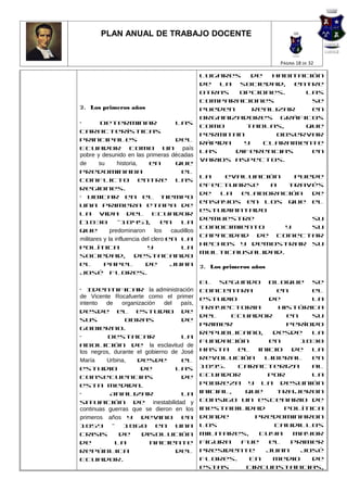 PLAN ANUAL DE TRABAJO DOCENTE


                                                                        PÁGINA 18 DE 32

                                                 lugares    de   habitación
                                                 de la sociedad, entre
                                                 otras   opciones.     Las
                                                 comparaciones           se
2. Los primeros años                             pueden     realizar     en
                                                 organizadores gráficos
•        Determinar                    las
                                                 como     tablas,      que
características
                                                 permitan         observar
principales                            del
                                                 rápida   y    claramente
Ecuador como un país
                                                 las    diferencias      en
pobre y desunido en las primeras décadas
                                                 varios aspectos.
de      su      historia,    en        que
predominaba                             el
                                                 La   evaluación    puede
conflicto entre las
                                                 efectuarse   a   través
regiones.
                                                 de  la  elaboración   de
• Ubicar en el tiempo
                                                 ensayos en los que el
una primera etapa de
                                                 estudiantado
la vida del Ecuador
                                                 demuestre             su
(1830           -1845),           en    la
                                                 conocimiento     y    su
que          predominaron      los   caudillos
                                                 capacidad de conectar
militares y la influencia del clero en la
                                                 hechos y demostrar su
política                    y           la
                                                 multicausalidad.
sociedad, destacando
el        papel            de        Juan        2. Los primeros años
José Flores. Curricular de
Básica 0 92                                      El segundo bloque se
• Identificar la administración                  concentra          en     el
de Vicente Rocafuerte como el primer             estudio          de       la
intento  de    organización   del  país,
                                                 trayectoria        histórica
desde el estudio de
                                                 del     Ecuador      en   su
sus              obras             de
                                                 primer               período
gobierno.
                                                 republicano,      desde   la
•         Destacar                 la
                                                 fundación        en     1830
abolición de la esclavitud de
los negros, durante el gobierno de José          hasta    el   inicio de la
María     Urbina,    desde         el            Revolución      Liberal   en
estudio               de          las            1895.    Caracteriza      al
consecuencias                      de            Ecuador          por      la
esta medida.                                     pobreza y la desunión
•          Analizar                la            inicial,   que     trajeron
situación de inestabilidad y                     consigo un escenario de
continuas guerras que se dieron en los           inestabilidad       política
primeros años y devino en                        donde        predominaron
1859 - 1860 en una                               los               caudillos
crisis        de      disolución                 militares,    cuya    mayor
de           la          naciente                figura    fue    el   primer
República                         del            presidente      Juan    José
Ecuador.                                         Flores.     En    medio   de
                                                 estas      circunstancias,
 