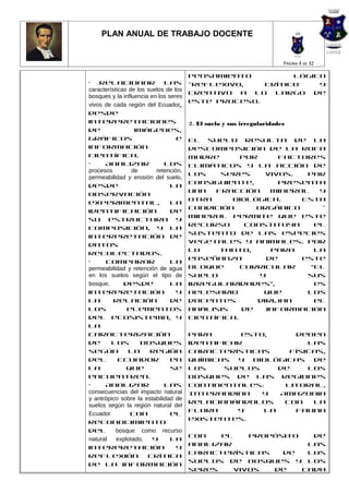 PLAN ANUAL DE TRABAJO DOCENTE


                                                                       PÁGINA 4 DE 32

                                       pensamiento         lógico
• Relacionar las                       -reflexivo,   crítico    y
características de los suelos de los
                                       creativo a lo largo de
bosques y la influencia en los seres
                                       este proceso.
vivos de cada región del Ecuador,
desde
interpretaciones                       2. El suelo y sus irregularidades
de                imágenes,
gráficos                          e    El suelo resulta de la
información                            descomposición de la roca
científica.                            madre       por      factores
•     Analizar               los       climáticos y la acción de
procesos         de       retención,
                                       los    seres      vivos.  Por
permeabilidad y erosión del suelo,
                                       consiguiente,        presenta
desde                           la
                                       una   fracción     mineral   y
observación
                                       otra     biológica.      Esta
experimental,                   la
                                       condición      orgánico      -
identificación                  de
                                       mineral permite que este
su estructura y
                                       recurso      constituya     el
composición, y la
                                       sustento de las especies
interpretación de
                                       vegetales y animales. Por
datos
                                       lo     tanto,      para     la
recolectados.
                                       enseñanza         de     este
•      Comparar                 la
permeabilidad y retención de agua      bloque      curricular     “El
en los suelos según el tipo de         suelo           y         sus
bosque,       desde             la     irregularidades”,           es
interpretación                    y    necesario        que      los
la        relación              de     docentes        dirijan     el
los            elementos               análisis    de    información
del ecosistema, y                      científica.
la
caracterización                        Para       esto,     deben
de       los         bosques           identificar             las
según           la      región         características     físicas,
del         Ecuador             en     químicas y biológicas de
la             que              se     los     suelos    de    los
encuentren.                            bosques de las regiones
•     Analizar               las       continentales:     Litoral,
consecuencias del impacto natural      Interandina    y  Amazonia
y antrópico sobre la estabilidad de
                                       relacionándolos    con   la
suelos según la región natural del
                                       flora     y    la    fauna
Ecuador         con             el
                                       existentes.
reconocimiento
del        bosque como recurso
                                       Con   el    propósito   de
natural    explotado,    y      la
                                       analizar               las
interpretación                    y
                                       características   de   los
reflexión              crítica
                                       suelos de bosques y los
de la información
                                       seres    vivos  de    cada
 