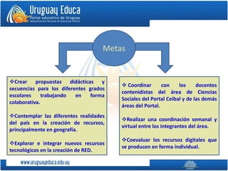 Metas
Crear propuestas didácticas y
secuencias para los diferentes grados
escolares trabajando en forma
colaborativa.
Contemplar las diferentes realidades
del país en la creación de recursos,
principalmente en geografía.
Explorar e integrar nuevos recursos
tecnológicos en la creación de RED.
 Coordinar con los docentes
contenidistas del área de Ciencias
Sociales del Portal Ceibal y de las demás
áreas del Portal.
Realizar una coordinación semanal y
virtual entre los integrantes del área.
Coevaluar los recursos digitales que
se producen en forma individual.
 