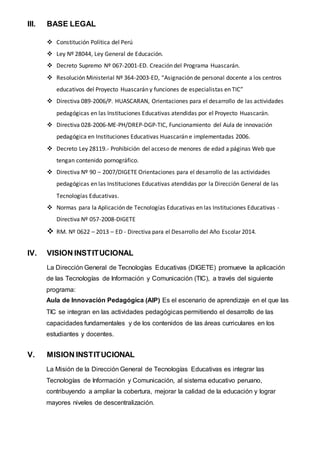 III. BASE LEGAL
 Constitución Política del Perú
 Ley Nº 28044, Ley General de Educación.
 Decreto Supremo Nº 067-2001-ED. Creación del Programa Huascarán.
 Resolución Ministerial Nº 364-2003-ED, “Asignación de personal docente a los centros
educativos del Proyecto Huascarán y funciones de especialistas en TIC”
 Directiva 089-2006/P. HUASCARAN, Orientaciones para el desarrollo de las actividades
pedagógicas en las Instituciones Educativas atendidas por el Proyecto Huascarán.
 Directiva 028-2006-ME-PH/DREP-DGP-TIC, Funcionamiento del Aula de innovación
pedagógica en Instituciones Educativas Huascarán e implementadas 2006.
 Decreto Ley 28119.- Prohibición del acceso de menores de edad a páginas Web que
tengan contenido pornográfico.
 Directiva Nº 90 – 2007/DIGETE Orientaciones para el desarrollo de las actividades
pedagógicas en las Instituciones Educativas atendidas por la Dirección General de las
Tecnologías Educativas.
 Normas para la Aplicación de Tecnologías Educativas en las Instituciones Educativas -
Directiva Nº 057-2008-DIGETE
 RM. Nº 0622 – 2013 – ED - Directiva para el Desarrollo del Año Escolar 2014.
IV. VISION INSTITUCIONAL
La Dirección General de Tecnologías Educativas (DIGETE) promueve la aplicación
de las Tecnologías de Información y Comunicación (TIC), a través del siguiente
programa:
Aula de Innovación Pedagógica (AIP) Es el escenario de aprendizaje en el que las
TIC se integran en las actividades pedagógicas permitiendo el desarrollo de las
capacidades fundamentales y de los contenidos de las áreas curriculares en los
estudiantes y docentes.
V. MISION INSTITUCIONAL
La Misión de la Dirección General de Tecnologías Educativas es integrar las
Tecnologías de Información y Comunicación, al sistema educativo peruano,
contribuyendo a ampliar la cobertura, mejorar la calidad de la educación y lograr
mayores niveles de descentralización.
 