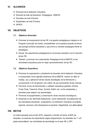 VI. ALCANCES
 Dirección de la Institución Educativa
 Docente de Aula de Innovación Pedagógica - DIGETE
 Docentes de nivel Primaria
 Estudiantes de nivel Primaria
 APAFA.
VII. OBJETIVOS
7.1. Objetivos Generales
 Promover la incorporación de las TIC a la gestión pedagógica e integrar en el
Proyecto Curricular de Centro, concretándolo en la práctica docente de forma
que persiga cambios educativos y que prime su carácter pedagógico frente al
tecnológico.
 Innovar las experiencias pedagógicas en el proceso educativo con la inserción
de las TIC.
 Difundir y promover los Lineamientos Pedagógicos de la DIGETE en las
actividades educativas para un mejor aprovechamiento de las TIC.
7.2. Objetivos Específicos
 Promover la capacitación y orientación de docentes de la Institución Educativa
e incorporarlos como agentes dinámicos de la DIGETE; motivar en ellos el
manejo, uso y aplicación de las nuevas tecnologías de la información y
comunicación a fin de generar una cultura de uso permanente de las mismas.
 Promover el uso de herramientas y software educativos gratuitos (Ardora,
Cmap Tools, Freemind, Etoys, Scratch, Edilim, etc. en los estudiantes y
docentes para mejorar sus aprendizajes.
 Promover el equipamiento y conservación de los recursos tecnológicos.
 Dinamizar el uso del Portal Institucional, como instrumento de publicación de
las actividades educativas, proyectando a la Institución Educativa al contexto
regional, nacional y del ciberespacio en general, integrándola a la aldea global.
VIII. METAS
La meta propuesta para el año 2016, capacitar y orientar al menos al 80% de
docentes, en sesiones de capacitación según programación, los docentes de 1° a 6°
grado desarrollarán sus actividades de aprendizaje en el aula AIP y CRT.
 