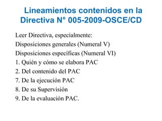 Lineamientos contenidos en la
Directiva N° 005-2009-OSCE/CD
Leer Directiva, especialmente:
Disposiciones generales (Numeral V)
Disposiciones específicas (Numeral VI)
1. Quién y cómo se elabora PAC
2. Del contenido del PAC
7. De la ejecución PAC
8. De su Supervisión
9. De la evaluación PAC.
 