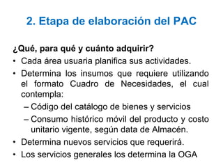 2. Etapa de elaboración del PAC
¿Qué, para qué y cuánto adquirir?
• Cada área usuaria planifica sus actividades.
• Determina los insumos que requiere utilizando
el formato Cuadro de Necesidades, el cual
contempla:
– Código del catálogo de bienes y servicios
– Consumo histórico móvil del producto y costo
unitario vigente, según data de Almacén.
• Determina nuevos servicios que requerirá.
• Los servicios generales los determina la OGA
 