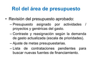 Rol del área de presupuesto
• Revisión del presupuesto aprobado:
– Presupuesto asignado por actividades /
proyectos y genéricas del gasto.
– Contraste y reasignación según la demanda
de gasto actualizada (escala de prioridades).
– Ajuste de metas presupuestarias.
– Lista de contrataciones pendientes para
buscar nuevas fuentes de financiamiento.
 