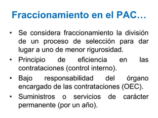• Se considera fraccionamiento la división
de un proceso de selección para dar
lugar a uno de menor rigurosidad.
• Principio de eficiencia en las
contrataciones (control interno).
• Bajo responsabilidad del órgano
encargado de las contrataciones (OEC).
• Suministros o servicios de carácter
permanente (por un año).
Fraccionamiento en el PAC…
 