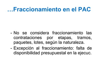 …Fraccionamiento en el PAC
- No se considera fraccionamiento las
contrataciones por etapas, tramos,
paquetes, lotes, según la naturaleza.
- Excepción al fraccionamiento: falta de
disponibilidad presupuestal en la ejecuc.
 