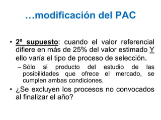 …modificación del PAC
• 2º supuesto: cuando el valor referencial
difiere en más de 25% del valor estimado Y
ello varía el tipo de proceso de selección.
– Sólo si producto del estudio de las
posibilidades que ofrece el mercado, se
cumplen ambas condiciones.
• ¿Se excluyen los procesos no convocados
al finalizar el año?
 