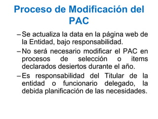 Proceso de Modificación del
PAC
–Se actualiza la data en la página web de
la Entidad, bajo responsabilidad.
–No será necesario modificar el PAC en
procesos de selección o items
declarados desiertos durante el año.
–Es responsabilidad del Titular de la
entidad o funcionario delegado, la
debida planificación de las necesidades.
 