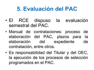 5. Evaluación del PAC
• El RCE dispuso la evaluación
semestral del PAC.
• Manual de contrataciones: proceso de
elaboración del PAC, plazos para la
elaboración del expediente de
contratación, entre otros.
• Es responsabilidad del Titular y del OEC,
la ejecución de los procesos de selección
programados en el PAC.
 