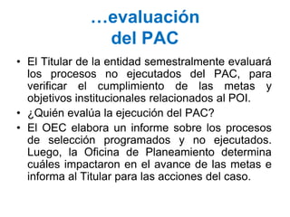 …evaluación
del PAC
• El Titular de la entidad semestralmente evaluará
los procesos no ejecutados del PAC, para
verificar el cumplimiento de las metas y
objetivos institucionales relacionados al POI.
• ¿Quién evalúa la ejecución del PAC?
• El OEC elabora un informe sobre los procesos
de selección programados y no ejecutados.
Luego, la Oficina de Planeamiento determina
cuáles impactaron en el avance de las metas e
informa al Titular para las acciones del caso.
 