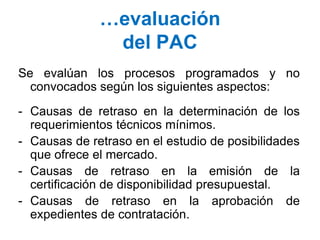 …evaluación
del PAC
Se evalúan los procesos programados y no
convocados según los siguientes aspectos:
- Causas de retraso en la determinación de los
requerimientos técnicos mínimos.
- Causas de retraso en el estudio de posibilidades
que ofrece el mercado.
- Causas de retraso en la emisión de la
certificación de disponibilidad presupuestal.
- Causas de retraso en la aprobación de
expedientes de contratación.
 