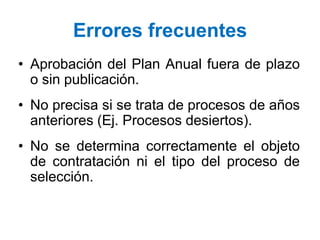 Errores frecuentes
• Aprobación del Plan Anual fuera de plazo
o sin publicación.
• No precisa si se trata de procesos de años
anteriores (Ej. Procesos desiertos).
• No se determina correctamente el objeto
de contratación ni el tipo del proceso de
selección.
 