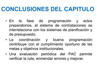 CONCLUSIONES DEL CAPITULO
• En la fase de programación y actos
preparatorios, el sistema de contrataciones se
interrelaciona con los sistemas de planificación y
de presupuesto.
• La coordinación y buena programación
contribuye con el cumplimiento oportuno de las
metas y objetivos institucionales.
• Una evaluación periódica del PAC permite
verificar la ruta, enmendar errores y mejorar.
 