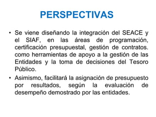 PERSPECTIVAS
• Se viene diseñando la integración del SEACE y
el SIAF, en las áreas de programación,
certificación presupuestal, gestión de contratos.
como herramientas de apoyo a la gestión de las
Entidades y la toma de decisiones del Tesoro
Público.
• Asimismo, facilitará la asignación de presupuesto
por resultados, según la evaluación de
desempeño demostrado por las entidades.
 