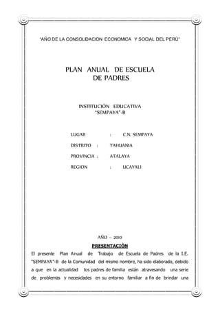 “AÑO DE LA CONSOLIDACION ECONOMICA Y SOCIAL DEL PERÙ”
PLAN ANUAL DE ESCUELA
DE PADRES
INSTITUCIÒN EDUCATIVA
“SEMPAYA”-B
LUGAR : C.N. SEMPAYA
DISTRITO : TAHUANIA
PROVINCIA : ATALAYA
REGION : UCAYALI
AÑO – 2010
PRESENTACIÒN
El presente Plan Anual de Trabajo de Escuela de Padres de la I.E.
“SEMPAYA”-B de la Comunidad del mismo nombre, ha sido elaborado, debido
a que en la actualidad los padres de familia están atravesando una serie
de problemas y necesidades en su entorno familiar a fin de brindar una
 