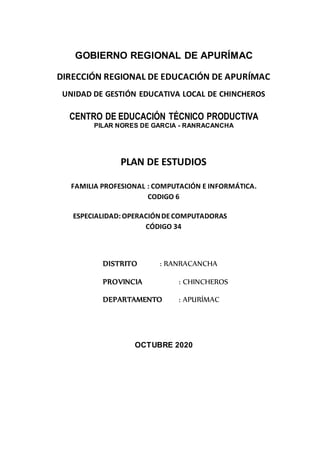GOBIERNO REGIONAL DE APURÍMAC
DIRECCIÓN REGIONAL DE EDUCACIÓN DE APURÍMAC
UNIDAD DE GESTIÓN EDUCATIVA LOCAL DE CHINCHEROS
CENTRO DE EDUCACIÓN TÉCNICO PRODUCTIVA
PILAR NORES DE GARCIA - RANRACANCHA
PLAN DE ESTUDIOS
FAMILIA PROFESIONAL : COMPUTACIÓN E INFORMÁTICA.
CODIGO 6
ESPECIALIDAD:OPERACIÓNDECOMPUTADORAS
CÓDIGO 34
DISTRITO : RANRACANCHA
PROVINCIA : CHINCHEROS
DEPARTAMENTO : APURÍMAC
OCTUBRE 2020
 