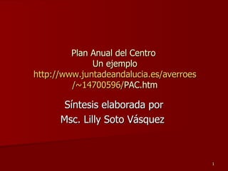 Síntesis elaborada por Msc. Lilly Soto Vásquez  Plan Anual del Centro  Un ejemplo http :// www.juntadeandalucia.es / averroes /~14700596/ PAC.htm 