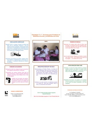 Estrategia 11 + 1 Acciones para Fortalecer la
                                                           Biblioteca Escolar y la Biblioteca de Aula


                                                                                    ABRIL
         VINCULACIÓN CURRICULAR                                                                                                        PADRES DE FAMILIA

Después de dar a conocer al grupo el nombre del                                                                          Platicamos con nuestros hijos sobre los libros que
   tema que se abordará, invitamos a que los                                                                                 nos leían y las historias que nos contaban cuan-
   alumnos escriban preguntas relacionadas sobre                                                                             do éramos pequeños para que ellos relacionen
   dicho tema. A continuación las comentamos en el                                                                           con los que ahora leen y hacen.
   grupo, con el propósito de buscar las respuestas
   con el apoyo de la biblioteca escolar.




                                                                                                                         Que la suerte decida. Elegimos en familia el cuento
                                                                                                                           que vamos a leer con el juego de tín, marín, de
Escuchamos narraciones de cuentos, relatos, leyen-                                                                         dó, pingüe… y los leemos en voz alta.
    das, fabulas, e identificamos las diferentes ex-
    presiones y vocabulario utilizados en situacio-
    nes distintas.


                                                                                                                                  OTRO ESPACIOS PARA LEER
         CONOCER LOS ACERVOS                                         BIBLIOTECA ESCOLAR Y DE AULA
                                                                                                                         Instalemos un mural de papel donde los alumnos
Distinguimos todas las categorías que se encuentran           Seleccionamos en Consejo Técnico, los títulos de               puedan expresar por escrito su opinión sobre
    en los géneros Informativos y Literarios.                    nuestra Biblioteca, que nos servirán para traba-            algún tema de actualidad o retomado de los
                                                                 jar con los alumnos las diferentes competencias             libros. ¡Se imaginan un mural de poemas!
Comentemos con nuestros alumnos cómo leen los                    comunicativas: leer, hablar, escuchar y escribir.
  libros informativos, cuando presentan diferentes               Que circulen en morrales en los diferentes gru-
  columnas, recuadros, notas, dibujos, fotos y más,              pos.
  en una página.

              ¿Cuáles son las pautas de explora-
              ción de los libros literarios, previos a                                                                   Regalando una lectura. Los papás o los alumnos
              la lectura? ¿ Cuál es la ventaja de                                                                           mayores preparan una lectura para compartir
              indagar en el libro antes de la lectu-          Invitamos a un autor escritor a la biblioteca escolar         en voz alta, de manera individual, a los más
              ra?                                                 o al salón de clase para dialogar sobre su                pequeños.
                                                                  obra y la experiencia de escribir.




                                                                                                                                 PROGRAMA NACIONAL DE LECTURA
            DUDAS O COMENTARIOS
                                                                    11 +1 Puede descargarse desde la siguiente                           Av. Cuauhtémoc # 1230 P.B.
           Acuda a la Coordinación del PNL                                   dirección electrónica                             Col. Sta. Cruz Atoyac. C.P. 03310. México D.F.
              en su entidad o escriba a                                                                                   Tel: (01-55) 3601-4000 exts. 24120, 24123 y 24125
               asesorpnl@sep.gob.mx                         http://www.lectura.dgme.sep.gob.mx/11mas1/Prueba/index.htm                 e-mail: asesorpnl@sep.gob.mx
 