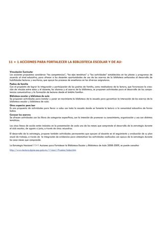 11 + 1 ACCIONES PARA FORTALECER LA BIBLIOTECA ESCOLAR Y DE AU-


Vinculación Curricular
Las acciones propuestas consideran “las competencias”, “los ejes temáticos” y “las actividades” establecidas en los planes y programas de
acuerdo al nivel educativo, para ofrecer a los docentes oportunidades de uso de los acervos de la biblioteca enfocadas al desarrollo de
habilidades lectoras y escritoras, que apoye los procesos de enseñanza en las diversas asignaturas.
Padres de familia
Con el propósito de lograr la integración y participación de los padres de familia, como mediadores de la lectura, que favorezcan la crea-
ción de vínculos entre estos y el docente, los alumnos y el acervo de la biblioteca, se proponen actividades para el desarrollo de las compe-
tencias comunicativas y la formación de lectores desde el ámbito familiar.
Biblioteca escolar y biblioteca de aula
Se proponen actividades para instalar y poner en movimiento la biblioteca de la escuela para garantizar la interacción de los acervos de la
biblioteca escolar y biblioteca de aula.
Otros espacios para leer
Es una propuesta de actividades para llevar a cabo con toda la escuela donde se fomente la lectura a la comunidad educativa de forma
lúdica.
Conocer los acervos
Se ofrecen actividades con los libros de categorías específicas, con la intención de promover su conocimiento, organización y uso con distintas
temáticas.

Las cinco líneas de acción están incluidas en la presentación de cada uno de los meses que comprende el desarrollo de la estrategia durante
el ciclo escolar, de agosto a junio, a través de cinco recuadros.

El desarrollo de la estrategia, propone también actividades permanentes que apoyen al docente en el seguimiento y evaluación de su plan
anual de trabajo, a través de la integración de evidencias para sistematizar las actividades realizadas con apoyo de la estrategia durante
los once meses que comprende.

La Estrategia Nacional 11+1 Acciones para Fortalecer la Biblioteca Escolar y Biblioteca de Aula 2008-2009, se puede consultar
http://www.lectura.dgme.sep.gob.mx/11mas1/Prueba/index.htm
 