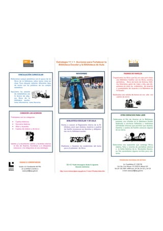 Estrategia 11 + 1 Acciones para Fortalecer la
                                                       Biblioteca Escolar y la Biblioteca de Aula


                                                                            NOVIEMBRE                                              PADRES DE FAMILIA
         VINCULACIÓN CURRICULAR
                                                                                                                     Organizamos los libros que hay en casa para tener
Elaboramos campos semánticos con el apoyo de los                                                                        una biblioteca familiar con los libros, revistas,
    libros de la biblioteca, sobre temas vistos en                                                                      periódicos, libros de texto de lecturas, folle-
    clase. Para después redactar diferentes tipos                                                                       tos, historietas, guías de viaje y más, que dis-
    de textos con las palabras de los campos                                                                            ponemos en casa, los ordenamos de acuerdo
    semánticos.                                                                                                         y acomodados de acuerdo a la Biblioteca de
                                                                                                                        la Escuela.
Apoyamos las sesiones
   de matemáticas con                                                                                                Realizamos una velada de lectura en voz alta con
   la lectura de algu-                                                                                                   cuentos de terror.
   nos libros de la
   biblioteca escolar,
   tanto informativos como literarios.




           CONOCER LOS ACERVOS
                                                                                                                               OTRO ESPACIOS PARA LEER
Trabajamos con las categorías:
                                                                                                                     Celebramos el Día de Muertos en la Biblioteca:
 •    Cuentos históricos                                        BIBLIOTECA ESCOLAR Y DE AULA                            ponemos una ofrenda en la Biblioteca Escolar
 •    Narrativa histórica                                                                                               dedicada a escritores fallecidos y realizamos
                                                         Damos a conocer el Reglamento Interno de la Bi-                actividades diversas que permitan que alumnos,
 •    Mitos y leyendas                                     blioteca, para que alumnos, maestros y padres                maestros y padres de familia conozcan algunas
 •    Cuentos de misterio y de terror                      de familia reconozcan sus derechos y obligacio-              de sus obras.
                                                           nes con la biblioteca escolar.




Leemos y/o escuchamos cuentos y leyendas alusivos
                                                                                                                     Elaboramos una exposición que contenga libros,
   al Día de Muertos. Escribimos y/o dibujamos           Diseñamos y hacemos las credenciales del lector                objetos, fotos y recortes de periódicos alusivos
   calaveras y las integramos en una antología.              para el préstamo de libros.                                a la fecha histórica de la Revolución Mexica-
                                                                                                                        na. Nos aprendemos algunos corridos para can-
                                                                                                                        tarlos.


                                                                                                                              PROGRAMA NACIONAL DE LECTURA
           DUDAS O COMENTARIOS
                                                                11 +1 Puede descargarse desde la siguiente                            Av. Cuauhtémoc # 1230 P.B.
          Acuda a la Coordinación del PNL                                dirección electrónica                              Col. Sta. Cruz Atoyac. C.P. 03310. México D.F.
             en su entidad o escriba a                                                                                 Tel: (01-55) 3601-4000 exts. 24120, 24123 y 24125
              asesorpnl@sep.gob.mx                      http://www.lectura.dgme.sep.gob.mx/11mas1/Prueba/index.htm                  e-mail: asesorpnl@sep.gob.mx
 