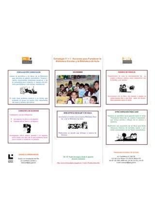 Estrategia 11 + 1 Acciones para Fortalecer la
                                                       Biblioteca Escolar y la Biblioteca de Aula



         VINCULACIÓN CURRICULAR                                              DICIEMBRE                                             PADRES DE FAMILIA

Leemos el periódico y los libros de la Biblioteca                                                                    Organizamos en casa la representación de un
   que abordan el género periodístico. Posterior-                                                                       cuento o historia cómica, para compartirla con
   mente, reconocemos situaciones escolares y de                                                                        la familia y los vecinos.
   la comunidad para redactar a manera de artí-
   culos periodísticos o de noticias radiofónicas.




                                                                                                                     Acurrucamos con un libro. Las mamás y papás se
En cada clase podemos nombrar a un relator que                                                                          comprometen leer a sus hijos antes de dormir.
   presente al grupo los puntos más importantes                                                                         Que comenten sobre lo leído.
   del tema a manera de noticia.



           CONOCER LOS ACERVOS
                                                                                                                              OTRO ESPACIOS PARA LEER
                                                                 BIBLIOTECA ESCOLAR Y DE AULA
Trabajamos con las categorías:
                                                                                                                     Hacemos un periódico mural gigante sobre el tema:
                                                          Acordamos el nombre para nuestra Biblioteca Esco-
                                                                                                                        “Fenómenos Naturales en nuestra Comunidad”,
 • Los lugares, la tierra y el espacio                       lar y de la Biblioteca de Aula.
                                                                                                                        que incluya escritos y dibujos de los alumnos y
 • Ciencias de la Tierra y el Espacio                                                                                   maestros.

                                                                                                                     Realizamos una exposición de los libros que tienen
                                                                                                                        villancicos, historias de navidad, coplas y can-
                                                                                                                        ciones relacionadas con las fiestas decembrinas.
                                                          Elaboramos un escudo que distinga a nuestra bi-
Investigamos sobre nuestro planeta y el espacio,             blioteca.
    para hacer una lista de lo que podemos hacer
    para ayudar a conservar al planeta.




                                                                                                                             PROGRAMA NACIONAL DE LECTURA
            DUDAS O COMENTARIOS
                                                                11 +1 Puede descargarse desde la siguiente                           Av. Cuauhtémoc # 1230 P.B.
           Acuda a la Coordinación del PNL                               dirección electrónica                             Col. Sta. Cruz Atoyac. C.P. 03310. México D.F.
              en su entidad o escriba a                                                                               Tel: (01-55) 3601-4000 exts. 24120, 24123 y 24125
               asesorpnl@sep.gob.mx                     http://www.lectura.dgme.sep.gob.mx/11mas1/Prueba/index.htm                 e-mail: asesorpnl@sep.gob.mx
 