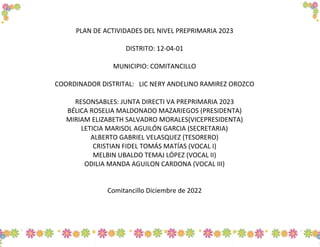 PLAN DE ACTIVIDADES DEL NIVEL PREPRIMARIA 2023
DISTRITO: 12-04-01
MUNICIPIO: COMITANCILLO
COORDINADOR DISTRITAL: LIC NERY ANDELINO RAMIREZ OROZCO
RESONSABLES: JUNTA DIRECTI VA PREPRIMARIA 2023
BÉLICA ROSELIA MALDONADO MAZARIEGOS (PRESIDENTA)
MIRIAM ELIZABETH SALVADRO MORALES(VICEPRESIDENTA)
LETICIA MARISOL AGUILÓN GARCIA (SECRETARIA)
ALBERTO GABRIEL VELASQUEZ (TESORERO)
CRISTIAN FIDEL TOMÁS MATÍAS (VOCAL I)
MELBIN UBALDO TEMAJ LÓPEZ (VOCAL II)
ODILIA MANDA AGUILON CARDONA (VOCAL III)
Comitancillo Diciembre de 2022
 