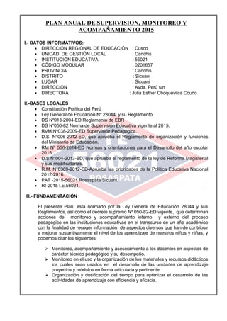 PLAN ANUAL DE SUPERVISION, MONITOREO Y
ACOMPAÑAMIENTO 2015
I.- DATOS INFORMATIVOS:
 DIRECCIÓN REGIONAL DE EDUCACIÓN : Cusco
 UNIDAD DE GESTIÓN LOCAL : Canchis
 INSTITUCIÓN EDUCATIVA : 56021
 CÓDIGO MODULAR : 0201657
 PROVINCIA : Canchis
 DISTRITO : Sicuani
 LUGAR : Sicuani
 DIRECCIÓN : Avda. Perú s/n
 DIRECTORA : Julia Esther Choquevilca Ccuno
II.-BASES LEGALES
 Constitución Política del Perú
 Ley General de Educación Nº 28044 y su Reglamento
 DS Nº013-2004-ED Reglamento de EBR
 DS Nº050-82 Norma de Supervisión Educativa vigente al 2015.
 RVM Nº038-2009-ED Supervisión Pedagógica.
 D.S. N°006-2912-ED, que aprueba el Reglamento de organización y funciones
del Ministerio de Educación.
 RM Nº 556-2014-ED Normas y orientaciones para el Desarrollo del año escolar
2015.
 D.S.N°004-2013-ED, que aprueba el reglamento de la ley de Reforma Magisterial
y sus modificatorias.
 R.M. N°0369-2012-ED-Aprueba las prioridades de la Política Educativa Nacional
2012-2016.
 PAT -2015-56021 Rosaspata Sicuani.
 RI-2015 I.E.56021.
III.- FUNDAMENTACIÓN
El presente Plan, está normado por la Ley General de Educación 28044 y sus
Reglamentos, así como el decreto supremo Nº 050-82-ED vigente, que determinan
acciones de monitoreo y acompañamiento interno y externo del proceso
pedagógico en las instituciones educativas en el transcurso de un año académico
con la finalidad de recoger información de aspectos diversos que han de contribuir
a mejorar sustantivamente el nivel de los aprendizaje de nuestros niños y niñas, y
podemos citar los siguientes:
 Monitoreo, acompañamiento y asesoramiento a los docentes en aspectos de
carácter técnico pedagógico y su desempeño.
 Monitoreo en el uso y la organización de los materiales y recursos didácticos
los cuales sean usados en el desarrollo de las unidades de aprendizaje
proyectos y módulos en forma articulada y pertinente.
 Organización y dosificación del tiempo para optimizar el desarrollo de las
actividades de aprendizaje con eficiencia y eficacia.
 