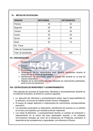 VI.- METAS DE OCUPACION:
GRADOS SECCIONES ESTUDIANTES
Primero 02 32
Segundo 02 36
Tercero 02 44
Cuarto 02 29
Quinto 03 45
Sexto 02 74
Ed. Física
Taller de Computación 01
Total de estudiantes. 268
VII.- ORGANIZACIÓN:
Equipos de Supervisión:
 Director
 Profesor (Comité de Supervisión)
 El monitoreo:
 Observación de las interacciones entre docente estudiantes durante el
desarrollo de la sesión de aprendizaje.
 Identificación de información sobre la práctica del docente en el aula de
manera sistemática.
 Registro de la información obtenida utilizando los instrumentos pertinentes,
para la toma de decisiones.
VIII.- ESTRATEGIAS DE MONITOREO Y ACOMPAÑAMIENTO:
Para ejecutar las acciones de Supervisión, Monitoreo y acompañamiento docente en
la Institución Educativa, sé tendrá en cuenta lo siguiente:
 La ejecución del Monitoreo y acompañamiento estará bajo la responsabilidad de
la dirección y el Circulo de Calidad Comité Técnico- Pedagógico.
 El equipo de trabajo elaborará e implementará los instrumentos correspondientes
para tal fin.
 Los docentes autoevalúan su desempeño, identificando los avances en su práctica
en el aula y los aspectos que necesita continuar mejorando.
 Las visitas de Monitoreo y acompañamiento tendrán un carácter de orientación y
asesoramiento en el marco del buen desempeño docente, y los enfoques
comunicativos textuales así como de la Resolución de Problemas orientados al
desarrollo de las competencias y capacidades, con eficiencia y Eficacia.
 