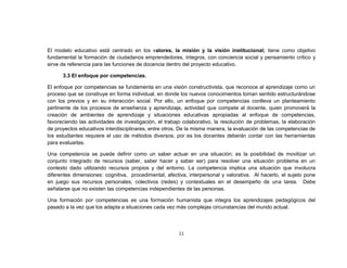 El modelo educativo está centrado en los valores, la misión y la visión institucional; tiene como objetivo
fundamental la formación de ciudadanos emprendedores, íntegros, con conciencia social y pensamiento crítico y
sirve de referencia para las funciones de docencia dentro del proyecto educativo.

      3.3 El enfoque por competencias.

El enfoque por competencias se fundamenta en una visión constructivista, que reconoce al aprendizaje como un
proceso que se construye en forma individual, en donde los nuevos conocimientos toman sentido estructurándose
con los previos y en su interacción social. Por ello, un enfoque por competencias conlleva un planteamiento
pertinente de los procesos de enseñanza y aprendizaje, actividad que compete al docente, quien promoverá la
creación de ambientes de aprendizaje y situaciones educativas apropiadas al enfoque de competencias,
favoreciendo las actividades de investigación, el trabajo colaborativo, la resolución de problemas, la elaboración
de proyectos educativos interdisciplinares, entre otros. De la misma manera, la evaluación de las competencias de
los estudiantes requiere el uso de métodos diversos, por es los docentes deberán contar con las herramientas
para evaluarlas.

Una competencia se puede definir como un saber actuar en una situación; es la posibilidad de movilizar un
conjunto integrado de recursos (saber, saber hacer y saber ser) para resolver una situación problema en un
contexto dado utilizando recursos propios y del entorno. La competencia implica una situación que involucra
diferentes dimensiones: cognitiva, procedimental, afectiva, interpersonal y valorativa. Al hacerlo, el sujeto pone
en juego sus recursos personales, colectivos (redes) y contextuales en el desempeño de una tarea. Debe
señalarse que no existen las competencias independientes de las personas.

Una formación por competencias es una formación humanista que integra los aprendizajes pedagógicos del
pasado a la vez que los adapta a situaciones cada vez más complejas circunstancias del mundo actual.



                                                       11
 