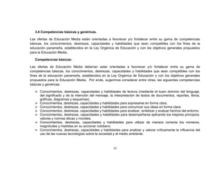 3.4 Competencias básicas y genéricas.

Las ofertas de Educación Media están orientadas a favorecer y/o fortalecer entre su gama de competencias
básicas, los conocimientos, destrezas, capacidades y habilidades que sean compatibles con los fines de la
educación panameña, establecidos en la Ley Orgánica de Educación y con los objetivos generales propuestos
para la Educación Media.

   Competencias básicas:

Las ofertas de Educación Media deberían estar orientadas a favorecer y/o fortalecer entre su gama de
competencias básicas, los conocimientos, destrezas, capacidades y habilidades que sean compatibles con los
fines de la educación panameña, establecidos en la Ley Orgánica de Educación y con los objetivos generales
propuestos para la Educación Media. Por ende, sugerimos considerar entre otras, las siguientes competencias
básicas y genéricas:

    Conocimientos, destrezas, capacidades y habilidades de lectura (mediante el buen dominio del lenguaje,
     del significado y de la intención del mensaje, la interpretación de textos de documentos, reportes, libros,
     gráficas, diagramas y esquemas).
    Conocimientos, destrezas, capacidades y habilidades para expresarse en forma clara.
    Conocimientos, destrezas, capacidades y habilidades para comunicar sus ideas en forma clara.
    Conocimientos, destrezas, capacidades y habilidades para analizar, sintetizar y evaluar hechos del entorno.
    Conocimientos, destrezas, capacidades y habilidades para desempeñarse aplicando los mejores principios,
     valores y normas éticas y morales.
    Conocimientos, destrezas, capacidades y habilidades para utilizar de manera correcta los números,
     magnitudes y medidas en su accionar cotidiano.
    Conocimientos, destrezas, capacidades y habilidades para analizar y valorar críticamente la influencia del
     uso de las nuevas tecnologías sobre la sociedad y el medio ambiente.



                                                      12
 