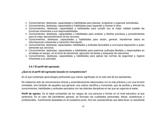  Conocimientos, destrezas, capacidades y habilidades para planear, programar y organizar actividades.
    Conocimientos, destrezas, capacidades y habilidades para capacitar y orientar a otros.
    Conocimientos, destrezas, capacidades y habilidades para cumplir con la mejor calidad posible las
     funciones inherentes a sus responsabilidades.
    Conocimientos, destrezas, capacidades y habilidades para analizar y diseñar procesos y procedimientos
     para el mejor aprovechamiento de los recursos.
    Conocimientos, destrezas, capacidades y habilidades para recibir, generar, transformar datos en
     informaciones coherentes y transmitir información.
    Conocimientos, destrezas, capacidades, habilidades y actitudes favorables a una buena disposición a quien
     demande sus servicios.
    Conocimientos, destrezas, capacidades y habilidades para potenciar actitudes flexibles y responsables en
     el trabajo en equipo, en la toma de decisiones, ejecución de tareas y búsqueda de soluciones.
    Conocimientos, destrezas, capacidades y habilidades para aplicar las normas de seguridad e higiene
     inherentes a su actividad.


      3.4.1 El perfil del egresado.

¿Qué es el perfil del egresado basado en competencias?

Es el que contempla aprendizajes pertinentes que cobran significado en la vida real de los estudiantes.

No hablamos sólo de conocimientos directa y automáticamente relacionados con la vida práctica y con una función
inmediata, sino también de aquellos que generan una cultura científica y humanista, que da sentido y articula los
conocimientos, habilidades y actitudes asociados con las distintas disciplinas en las que se organiza el saber.

Perfil de egreso: Es el ideal compartido de los rasgos de una persona a formar en el nivel educativo al que
pertenece. En el caso del bachillerato general, se formulan las cualidades personales, éticas, académicas y
profesionales, fuertemente deseables en el ciudadano joven. Son las características que debe tener un estudiante

                                                        14
 