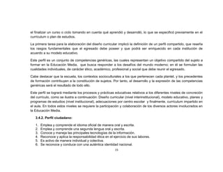 el finalizar un curso o ciclo tomando en cuenta qué aprendió y desarrolló, lo que se especificó previamente en el
currículum o plan de estudios.

La primera tarea para la elaboración del diseño curricular implicó la definición de un perfil compartido, que reseña
los rasgos fundamentales que el egresado debe poseer y que podrá ser enriquecido en cada institución de
acuerdo a su modelo educativo.

Este perfil es un conjunto de competencias genéricas, las cuales representan un objetivo compartido del sujeto a
formar en la Educación Media, que busca responder a los desafíos del mundo moderno; en él se formulan las
cualidades individuales, de carácter ético, académico, profesional y social que debe reunir el egresado.

Cabe destacar que la escuela, los contextos socioculturales a los que pertenecen cada plantel, y los precedentes
de formación contribuyen a la constitución de sujetos. Por tanto, el desarrollo y la expresión de las competencias
genéricas será el resultado de todo ello.

Este perfil se logrará mediante los procesos y prácticas educativas relativos a los diferentes niveles de concreción
del currículo, como se ilustra a continuación: Diseño curricular (nivel interinstitucional), modelo educativo, planes y
programas de estudios (nivel institucional), adecuaciones por centro escolar y finalmente, currículum impartido en
el aula. En todos estos niveles se requiere la participación y colaboración de los diversos actores involucrados en
la Educación Media.

   3.4.2. Perfil ciudadano:

   1.   Emplea y comprende el idioma oficial de manera oral y escrita.
   2.   Emplea y comprende una segunda lengua oral y escrita.
   3.   Conoce y maneja las principales tecnologías de la información.
   4.   Reconoce y aplica la responsabilidad ética en el ejercicio de sus labores.
   5.   Es activo de manera individual y colectiva.
   6.   Se reconoce y conduce con una auténtica identidad nacional.
                                                          15
 