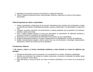 7. Manifiesta el compromiso social con la protección y cuidado del ambiente.
   8. Valora e integra los elementos éticos, socioculturales, artísticos y deportivos a la vida en forma digna y
      responsable.


Perfil del egresado por oferta o especialidad.

   1. Analiza capacidades y limitaciones de los recursos informáticos tanto actuales como emergentes y evalúa
      su potencial para atender necesidades personales, sociales, profesionales y de aprendizaje a lo largo de la
      vida.
   2. Configura, ensambla, administra, da mantenimiento y resuelve problemas que se presenten con hardware,
      software y sistemas de redes.
   3. Crea y publica trabajos diversos en línea que demuestren la comprensión de diferentes temáticas y
      entornos informáticos cumpliendo con requisitos de acceso.
   4. Desarrolla y pone a prueba elementos informáticos de acuerdo a su uso y aplicabilidad.
   5. Emplea el pensamiento sistémico y la lógica computacional en la identificación y solución de problemas.
   6. Modela comportamientos legales y éticos cuando hace uso de información y tecnología, seleccionando,
      adquiriendo y citando los recursos en forma apropiada.


Competencias Básicas:

1. Se conoce y valora a sí mismo, abordando problemas y retos teniendo en cuenta los objetivos que
persigue.

      Enfrenta las dificultades que se le presentan y es consciente de sus valores, fortalezas y debilidades.
      Identifica sus emociones, las maneja de manera constructiva y reconoce la necesidad de solicitar apoyo
      ante una situación que lo rebase.
      Elige alternativas y cursos de acción con base en criterios sustentados y en el marco de un proyecto de
      vida.
                                                         16
 