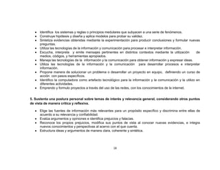 Identifica los sistemas y reglas o principios medulares que subyacen a una serie de fenómenos.
     Construye hipótesis y diseña y aplica modelos para probar su validez.
     Sintetiza evidencias obtenidas mediante la experimentación para producir conclusiones y formular nuevas
     preguntas.
     Utiliza las tecnologías de la información y comunicación para procesar e interpretar información.
     Escucha, interpreta y emite mensajes pertinentes en distintos contextos mediante la utilización         de
     medios, códigos, y herramientas apropiados.
     Maneja las tecnologías de la información y la comunicación para obtener información y expresar ideas.
     Utiliza las tecnologías de la información y la comunicación para desarrollar procesos e interpretar
     información.
     Propone manera de solucionar un problema o desarrollar un proyecto en equipo, definiendo un curso de
     acción con pasos específicos.
     Identifico la computadora como artefacto tecnológico para la información y la comunicación y la utilizo en
     diferentes actividades.
     Emprendo y formulo proyectos a través del uso de las redes, con los conocimientos de la internet.


5. Sustenta una postura personal sobre temas de interés y relevancia general, considerando otros puntos
de vista de manera crítica y reflexiva.

     Elige las fuentes de información más relevantes para un propósito específico y discrimina entre ellas de
     acuerdo a su relevancia y confiabilidad.
     Evalúa argumentos y opiniones e identifica prejuicios y falacias.
     Reconoce los propios prejuicios, modifica sus puntos de vista al conocer nuevas evidencias, e integra
     nuevos conocimientos y perspectivas al acervo con el que cuenta.
     Estructura ideas y argumentos de manera clara, coherente y sintética.




                                                     18
 
