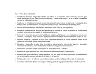 1.2.1 Fines de la Educación.
 Contribuir al desarrollo integral del individuo con énfasis en la capacidad crítica, reflexiva y creadora, para
  tomar decisiones con una clara concepción filosófica y científica del mundo y de la sociedad, con elevado
  sentido de solidaridad humana.
 Coadyuvar en el fortalecimiento de la conciencia nacional, la soberanía, el conocimiento y valorización de la
  historia patria; el fortalecimiento, la independencia nacional y la autodeterminación de los pueblos.
 Infundir el conocimiento y la práctica de la democracia como forma de vida y gobierno.
 Favorecer el desarrollo de actitudes en defensa de las normas de justicia e igualdad de los individuos,
  mediante el conocimiento y respeto de los derechos humanos.
 Fomentar el desarrollo, conocimiento, habilidades, actitudes y hábitos para la investigación y la innovación
  científica y tecnológica, como base para el progreso de la sociedad y el mejoramiento de la calidad de vida.
 Impulsar, fortalecer y conservar el folclor y las expresiones artísticas de toda la población, de los grupos
  étnicos del país y de la cultura regional y universal.
 Fortalecer y desarrollar la salud física y mental de los panameños a través del deporte y actividades
  recreativas de vida sana, como medios para combatir el vicio y otras prácticas nocivas.
 Incentivar la conciencia para la conservación de la salud individual y colectiva.
 Fomentar el hábito del ahorro, así como el desarrollo del cooperativismo y la solidaridad.
 Fomentar los conocimientos en materia ambiental con una clara conciencia y actitudes conservacionistas
  del ambiente y los recursos naturales de la Nación y del Mundo.
 Fortalecer los valores de la familia panameña como base fundamental para el desarrollo de la sociedad.
 Garantizar la formación del ser humano para el trabajo productivo y digno en beneficio individual y social.
                                                      2
 