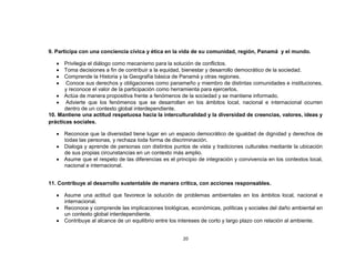 9. Participa con una conciencia cívica y ética en la vida de su comunidad, región, Panamá y el mundo.

      Privilegia el diálogo como mecanismo para la solución de conflictos.
      Toma decisiones a fin de contribuir a la equidad, bienestar y desarrollo democrático de la sociedad.
      Comprende la Historia y la Geografía básica de Panamá y otras regiones.
       Conoce sus derechos y obligaciones como panameño y miembro de distintas comunidades e instituciones,
      y reconoce el valor de la participación como herramienta para ejercerlos.
      Actúa de manera propositiva frente a fenómenos de la sociedad y se mantiene informado.
       Advierte que los fenómenos que se desarrollan en los ámbitos local, nacional e internacional ocurren
      dentro de un contexto global interdependiente.
10. Mantiene una actitud respetuosa hacia la interculturalidad y la diversidad de creencias, valores, ideas y
prácticas sociales.

      Reconoce que la diversidad tiene lugar en un espacio democrático de igualdad de dignidad y derechos de
      todas las personas, y rechaza toda forma de discriminación.
      Dialoga y aprende de personas con distintos puntos de vista y tradiciones culturales mediante la ubicación
      de sus propias circunstancias en un contexto más amplio.
      Asume que el respeto de las diferencias es el principio de integración y convivencia en los contextos local,
      nacional e internacional.


11. Contribuye al desarrollo sustentable de manera crítica, con acciones responsables.

      Asume una actitud que favorece la solución de problemas ambientales en los ámbitos local, nacional e
      internacional.
      Reconoce y comprende las implicaciones biológicas, económicas, políticas y sociales del daño ambiental en
      un contexto global interdependiente.
      Contribuye al alcance de un equilibrio entre los intereses de corto y largo plazo con relación al ambiente.


                                                       20
 