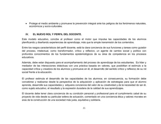 Protege el medio ambiente y promueve la prevención integral ante los peligros de los fenómenos naturales,
         económicos y socio-culturales.


   IV.      EL NUEVO ROL Y PERFIL DEL DOCENTE.
Este modelo educativo, concibe al profesor como el motor que impulsa las capacidades de los alumnos
planificando y diseñando experiencias de aprendizaje, más que la simple transmisión de los contenidos.

Entre los rasgos característicos del perfil docente, está la clara conciencia de sus funciones y tareas como guiador
del proceso, intelectual, como transformador, crítico y reflexivo; un agente de cambio social y político con
profundos conocimientos de los fundamentos epistemológicos de su área de competencia en los procesos
educativos.

Además, debe estar dispuesto para el acompañamiento del proceso de aprendizaje de los estudiantes. Es líder y
mediador de las interacciones didácticas con una práctica basada en valores, que posibilitan el estímulo a la
capacidad crítica y creadora de los alumnos y promueve en él, el desarrollo del sentido crítico y reflexivo de su rol
social frente a la educación.

El profesor estimula el desarrollo de las capacidades de los alumnos; en consecuencia, su formación debe
concebirse y realizarse desde la perspectiva de la adquisición y aplicación de estrategias para que el alumno
aprenda, desarrolle sus capacidades y adquiera conciencia del valor de su creatividad y de la necesidad de ser él,
como sujeto educativo, el resultado y la expresión duradera de la calidad de sus aprendizajes.

El docente debe tener clara conciencia de su condición personal y profesional para el cumplimiento cabal de su
proyecto de vida desde su particular esfera de actuación, comentado en una conciencia ética y valores morales en
aras de la construcción de una sociedad más justa, equitativa y solidaria.


                                                         21
 