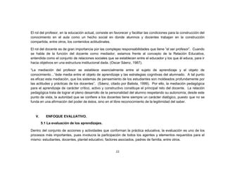 El rol del profesor, en la educación actual, consiste en favorecer y facilitar las condiciones para la construcción del
conocimiento en el aula como un hecho social en donde alumnos y docentes trabajan en la construcción
compartida, entre otros, los contenidos actitudinales.

El rol del docente es de gran importancia por las complejas responsabilidades que tiene “el ser profesor”. Cuando
se habla de la función del docente como mediador, estamos frente al concepto de la Relación Educativa,
entendida como el conjunto de relaciones sociales que se establecen entre el educador y los que él educa, para ir
hacia objetivos en una estructura institucional dada. (Oscar Sáenz, 1987).

“La mediación del profesor se establece esencialmente entre el sujeto de aprendizaje y el objeto de
conocimiento…”éste media entre el objeto de aprendizaje y las estrategias cognitivas del alumnado. A tal punto
es eficaz esta mediación, que los sistemas de pensamiento de los estudiantes son moldeados profundamente por
las actitudes y prácticas de los docentes”. (Sáenz, citado por Batista, 1999). Por ello, la mediación pedagógica
para el aprendizaje de carácter crítico, activo y constructivo constituye el principal reto del docente. La relación
pedagógica trata de lograr el pleno desarrollo de la personalidad del alumno respetando su autonomía; desde este
punto de vista, la autoridad que se confiere a los docentes tiene siempre un carácter dialógico, puesto que no se
funda en una afirmación del poder de éstos, sino en el libre reconocimiento de la legitimidad del saber.



   V.      ENFOQUE EVALUATIVO.
        5.1 La evaluación de los aprendizajes.

Dentro del conjunto de acciones y actividades que conforman la práctica educativa, la evaluación es uno de los
procesos más importantes, pues involucra la participación de todos los agentes y elementos requeridos para el
mismo: estudiantes, docentes, plantel educativo, factores asociados, padres de familia, entre otros.


                                                          22
 