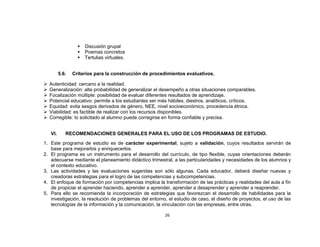    Discusión grupal
                      Poemas concretos
                      Tertulias virtuales.


          5.6.   Criterios para la construcción de procedimientos evaluativos.

   Autenticidad: cercano a la realidad.
   Generalización: alta probabilidad de generalizar el desempeño a otras situaciones comparables.
   Focalización múltiple: posibilidad de evaluar diferentes resultados de aprendizaje.
   Potencial educativo: permite a los estudiantes ser más hábiles, diestros, analíticos, críticos.
   Equidad: evita sesgos derivados de género, NEE, nivel socioeconómico, procedencia étnica.
   Viabilidad: es factible de realizar con los recursos disponibles.
   Corregible: lo solicitado al alumno puede corregirse en forma confiable y precisa.


    VI.      RECOMENDACIONES GENERALES PARA EL USO DE LOS PROGRAMAS DE ESTUDIO.
1. Este programa de estudio es de carácter experimental, sujeto a validación, cuyos resultados servirán de
   base para mejorarlos y enriquecerlos.
2. El programa es un instrumento para el desarrollo del currículo, de tipo flexible, cuyas orientaciones deberán
   adecuarse mediante el planeamiento didáctico trimestral, a las particularidades y necesidades de los alumnos y
   el contexto educativo.
3. Las actividades y las evaluaciones sugeridas son sólo algunas. Cada educador, deberá diseñar nuevas y
   creadoras estrategias para el logro de las competencias y subcompetencias.
4. El enfoque de formación por competencias implica la transformación de las prácticas y realidades del aula a fin
   de propiciar el aprender haciendo, aprender a aprender, aprender a desaprender y aprender a reaprender.
5. Para ello se recomienda la incorporación de estrategias que favorezcan el desarrollo de habilidades para la
   investigación, la resolución de problemas del entorno, el estudio de caso, el diseño de proyectos, el uso de las
   tecnologías de la información y la comunicación, la vinculación con las empresas, entre otras.

                                                         26
 