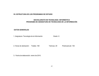VII. ESTRUCTURA DE LOS PROGRAMAS DE ESTUDIO


                          BACHILLERATO EN TECNOLOGÍA INFORMÁTICA
                   PROGRAMA DE ASIGNATURA DE TECNOLOGÍA DE LA INFORMACIÓN




DATOS GENERALES



1. Asignatura: Tecnología de la Información           Grado: X




2. Horas de dedicación:   Totales: 160        Teóricas: 20       Prácticas/Lab: 140




3. Fecha de elaboración: enero de 2010.




                                                 27
 