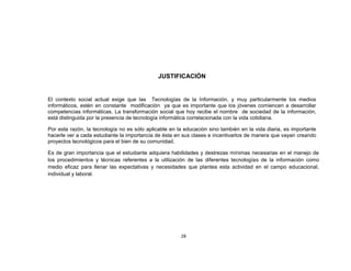 JUSTIFICACIÓN


El contexto social actual exige que las Tecnologías de la Información, y muy particularmente los medios
informáticos, estén en constante modificación ya que es importante que los jóvenes comiencen a desarrollar
competencias informáticas. La transformación social que hoy recibe el nombre de sociedad de la información,
está distinguida por la presencia de tecnología informática correlacionada con la vida cotidiana.

Por esta razón, la tecnología no es sólo aplicable en la educación sino también en la vida diaria, es importante
hacerle ver a cada estudiante la importancia de ésta en sus clases e incentivarlos de manera que vayan creando
proyectos tecnológicos para el bien de su comunidad.

Es de gran importancia que el estudiante adquiera habilidades y destrezas mínimas necesarias en el manejo de
los procedimientos y técnicas referentes a la utilización de las diferentes tecnologías de la información como
medio eficaz para llenar las expectativas y necesidades que plantea esta actividad en el campo educacional,
individual y laboral.




                                                       28
 