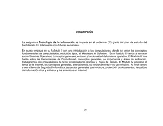 DESCRIPCIÓN



La asignatura Tecnología de la Información se imparte en el undécimo (X) grado del plan de estudio del
bachillerato. En total cuenta con 5 horas semanales.

En curso empieza en su Módulo I, con una introducción a las computadoras, donde se verán los conceptos
fundamentales de computadoras, evolución, tipos, el Hardware, el Software. En el Módulo II vamos a conocer
sobre Sistemas Operativos, conceptos generales, entorno y funcionalidad del sistema operativo. El Módulo III nos
habla sobre las Herramientas de Productividad, conceptos generales, su importancia y áreas de aplicación,
trabajaremos con procesadores de texto, presentadores gráficos y hojas de cálculo. El Módulo IV contiene el
tema de la Internet, los conceptos generales, antecedentes, su funcionamiento y su uso efectivo. Al final vamos
a ver el tema de Seguridad Informática, conceptos generales que involucra, protección de documentos, respaldos
de información virus y antivirus y las amenazas en Internet.




                                                       29
 