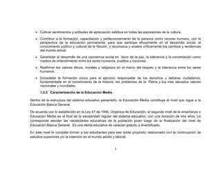  Cultivar sentimientos y actitudes de apreciación estética en todas las expresiones de la cultura.
    Contribuir a la formación, capacitación y perfeccionamiento de la persona como recurso humano, con la
     perspectiva de la educación permanente, para que participe eficazmente en el desarrollo social, el
     conocimiento político y cultural de la Nación, y reconozca y analice críticamente los cambios y tendencias
     del mundo actual.
    Garantizar el desarrollo de una conciencia social en favor de la paz, la tolerancia y la concertación como
     medios de entendimiento entre los seres humanos, pueblos y naciones.
    Reafirmar los valores éticos, morales y religiosos en el marco del respeto y la tolerancia entre los seres
     humanos.
    Consolidar la formación cívica para el ejercicio responsable de los derechos y deberes ciudadanos,
     fundamentada en el conocimiento de la historia, los problemas de la `Patria y los más elevados valores
     nacionales y mundiales.
      1.2.2 Caracterización de la Educación Media.

Dentro de la estructura del sistema educativo panameño, la Educación Media constituye el nivel que sigue a la
Educación Básica General.

De acuerdo con lo establecido en la Ley 47 de 1946, Orgánica de Educación, el segundo nivel de la enseñanza o
Educación Media es el final de la escolaridad regular del sistema educativo, con una duración de tres años. Le
corresponde atender las necesidades educativas de la población joven luego de la finalización del nivel de
Educación Básica General. Es una oferta educativa de carácter gratuito y diversificado.

En este nivel le compete formar a los estudiantes para ese doble propósito relacionado con la continuación de
estudios superiores y/o la inserción en el mundo adulto y laboral.


                                                        3
 