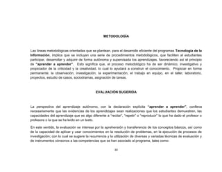 METODOLOGÍA



Las líneas metodológicas orientadas que se plantean, para el desarrollo eficiente del programas Tecnología de la
Información, implica que se incluyan una serie de procedimientos metodológicos, que faciliten al estudiantes
participar, desarrollar y adquirir de forma autónoma y supervisada los aprendizajes, favoreciendo así el principio
de “aprender a aprender”. Esto significa que, el proceso metodológico ha de ser dinámico, investigativo y
propiciador de la criticidad y la creatividad, lo cual lo ayudará a construir el conocimiento. Propiciar en forma
permanente; la observación, investigación, la experimentación, el trabajo en equipo, en el taller, laboratorio,
proyectos, estudio de casos, sociodramas, asignación de tareas.



                                            EVALUACIÓN SUGERIDA



La perspectiva del aprendizaje autónomo, con la declaración explícita “aprender a aprender”, conlleva
necesariamente que las evidencias de los aprendizajes sean realizaciones que los estudiantes demuestren, las
capacidades del aprendizaje que es algo diferente a “recitar”, “repetir” o “reproducir” lo que ha dado el profesor o
profesora o la que se ha leído en un texto.

En este sentido, la evaluación se interesa por la aprehensión y transferencia de los conceptos básicos, así como
de la capacidad de aplicar y usar conocimientos en la resolución de problemas, en la ejecución de procesos de
investigación; con lo cual se sugiere la recurrencia y la utilización de diversas y variadas técnicas de evaluación y
de instrumentos cónsonos a las competencias que se han asociado al programa, tales como:

                                                         30
 