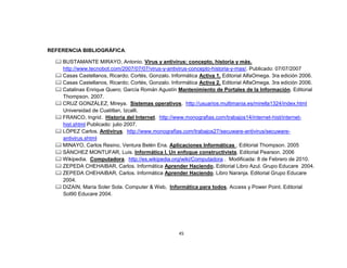REFERENCIA BIBLIOGRÁFICA:

   BUSTAMANTE MIRAYO, Antonio. Virus y antivirus: concepto, historia y más.
    http://www.tecnobot.com/2007/07/07/virus-y-antivirus-concepto-historia-y-mas/. Publicado: 07/07/2007
   Casas Castellanos, Ricardo; Cortés, Gonzalo. Informática Activa 1. Editorial AlfaOmega. 3ra edición 2006.
   Casas Castellanos, Ricardo; Cortés, Gonzalo. Informática Activa 2. Editorial AlfaOmega. 3ra edición 2006.
   Catalinas Enrique Quero; García Román Agustín Mantenimiento de Portales de la Información. Editorial
    Thompson. 2007.
   CRUZ GONZÁLEZ, Mireya. Sistemas operativos. http://usuarios.multimania.es/mirella1324/index.html
    Universidad de Cuatitlan, Izcalli.
   FRANCO, Ingrid. Historia del Internet. http://www.monografias.com/trabajos14/internet-hist/internet-
    hist.shtml Publicado: julio 2007.
   LÓPEZ Carlos. Antivirus. http://www.monografias.com/trabajos27/secuware-antivirus/secuware-
    antivirus.shtml
   MINAYO, Carlos Resino, Ventura Belén Ena. Aplicaciones Informáticas . Editorial Thompson. 2005
   SÁNCHEZ MONTUFAR, Luis. Informática I. Un enfoque constructivista. Editorial Pearson. 2006
   Wikipedia. Computadora. http://es.wikipedia.org/wiki/Computadora . Modificada: 8 de Febrero de 2010.
   ZEPEDA CHEHAIBAR, Carlos. Informática Aprender Haciendo. Editorial Libro Azul. Grupo Educare 2004.
   ZEPEDA CHEHAIBAR, Carlos. Informática Aprender Haciendo. Libro Naranja. Editorial Grupo Educare
    2004.
   DIZAIN, María Soler Sola. Computer & Web, Informática para todos. Access y Power Point. Editorial
    Sol90 Educare 2004.




                                                     45
 