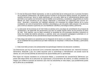  El nivel de Educación Media representa, no sólo la oportunidad de la continuación de un proceso formativo
     de la población adolescente y de adultos jóvenes iniciada en la Educación Básica General; sino también su
     carácter terminal que tiene un doble significado: por una parte, debe ser lo suficientemente efectiva para
     permitirle a los sujetos una formación que los habilite como personas y ciudadanos, integrándolos al mundo
     laboral con clara conciencia de sus valores, tradiciones y costumbres con capacidad para convivir con
     otros. Aprender y emprender con habilidad utilizando con propiedad los códigos básicos de la nueva
     ciudadanía, así como el pensamiento científico y tecnológico y, por otra parte, debe preparar a los alumnos
     para continuar estudios superiores con una habilitación científica y tecnológica sólida y pertinente.

    La educación de los jóvenes en el nivel medio se plantea como una etapa de consolidación de procesos de
     socialización y de desarrollo del pensamiento que sólo es posible lograrlo dentro de los primeros 25 años
     de vida. Esto significa, que se debe considerar la necesidad de una propuesta educativa coherente en
     todos los niveles del sistema educativo, y además, tener una concepción pedagógica sustentada en un
     conocimiento profundo de las características biopsicosociales de los estudiantes.

    Esta etapa del sistema se caracteriza por la integración de la teoría y la práctica. Esta última se fortalece
     en la modalidad técnica-profesional que debe realizarse en empresas o instituciones oficiales y particulares
     del país.


    Este nivel debe proveer a los adolescentes los aprendizajes relativos a la educación ciudadana.
Las dimensiones que hoy se reconocen como contenidos esenciales de esta educación son: derechos humanos,
democracia, desarrollo y paz, los cuales requieren para su aprendizaje e internalización una escala nueva de
valores, así como formas distintas de estructurar las oportunidades para su aprendizaje.

Para lograr los mejores resultados en la Educación Media, y considerando las características definitorias que
posee esta etapa dentro de la estructura de organización y funcionamiento del sistema, se deben considerar los
riesgos que conlleva el período de transición que viven los estudiantes en esta etapa y que posiblemente puede
ser la última de su escolaridad.
                                                        5
 